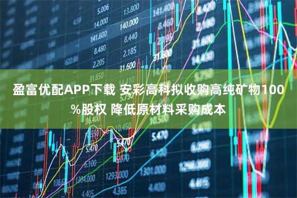 盈富优配APP下载 安彩高科拟收购高纯矿物100%股权 降低原材料采购成本