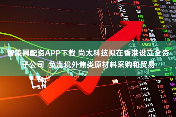 智策网配资APP下载 尚太科技拟在香港设立全资子公司  负责境外焦类原材料采购和贸易