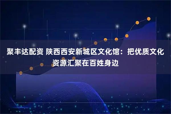 聚丰达配资 陕西西安新城区文化馆：把优质文化资源汇聚在百姓身边