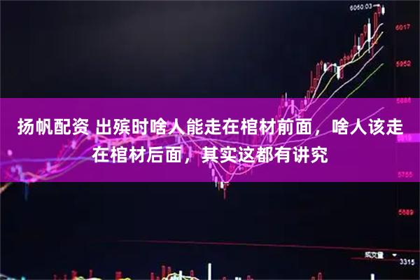 扬帆配资 出殡时啥人能走在棺材前面，啥人该走在棺材后面，其实这都有讲究