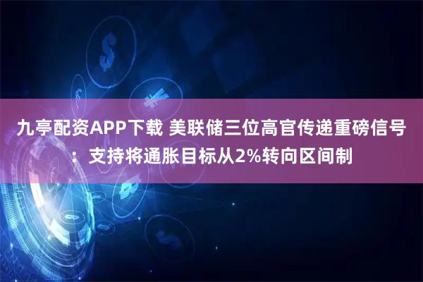 九亭配资APP下载 美联储三位高官传递重磅信号：支持将通胀目标从2%转向区间制