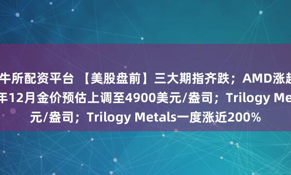 恒牛所配资平台 【美股盘前】三大期指齐跌；AMD涨超2.5%；高盛将2026年12月金价预估上调至4900美元/盎司；Trilogy Metals一度涨近200%