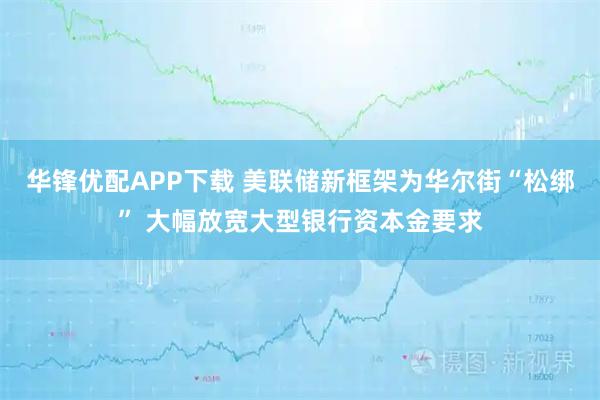 华锋优配APP下载 美联储新框架为华尔街“松绑” 大幅放宽大型银行资本金要求