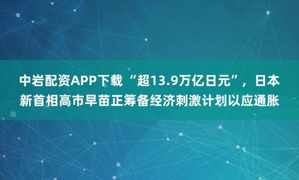 中岩配资APP下载 “超13.9万亿日元”，日本新首相高市早苗正筹备经济刺激计划以应通胀