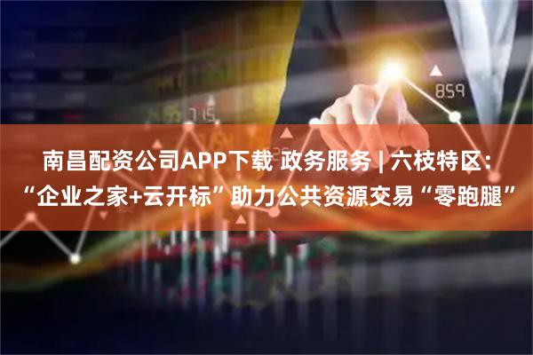 南昌配资公司APP下载 政务服务 | 六枝特区：“企业之家+云开标”助力公共资源交易“零跑腿”