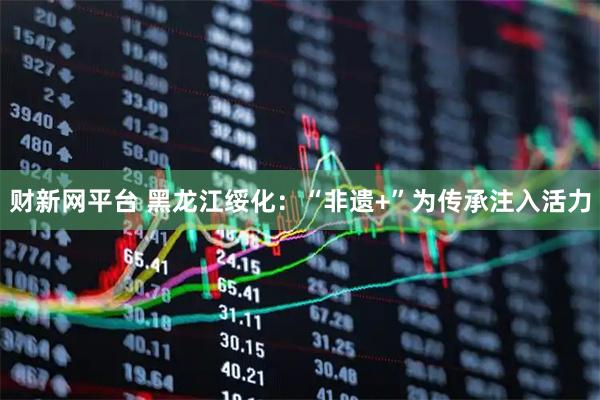 财新网平台 黑龙江绥化：“非遗+”为传承注入活力