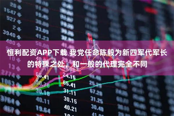 恒利配资APP下载 我党任命陈毅为新四军代军长的特殊之处，和一般的代理完全不同