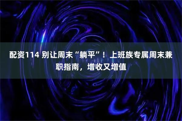 配资114 别让周末“躺平”！上班族专属周末兼职指南，增收又增值