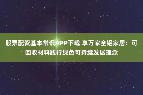 股票配资基本常识APP下载 享万家全铝家居：可回收材料践行绿色可持续发展理念