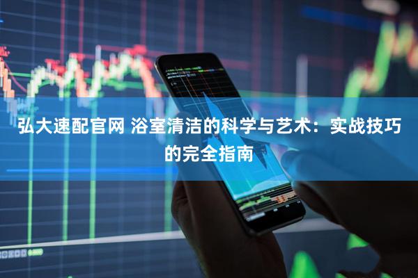 弘大速配官网 浴室清洁的科学与艺术：实战技巧的完全指南