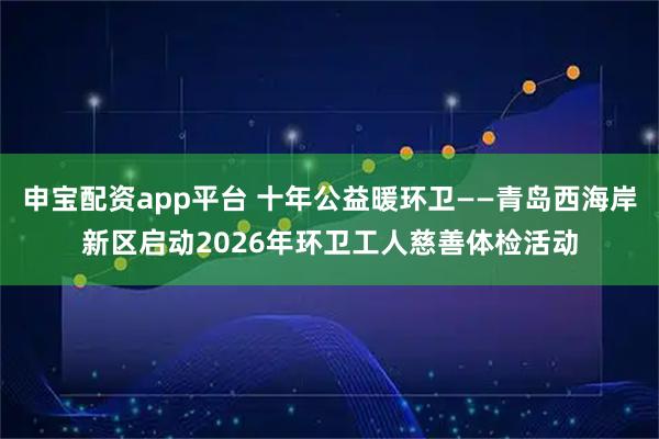 申宝配资app平台 十年公益暖环卫——青岛西海岸新区启动2026年环卫工人慈善体检活动
