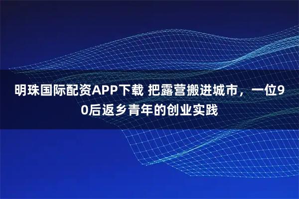 明珠国际配资APP下载 把露营搬进城市，一位90后返乡青年的创业实践