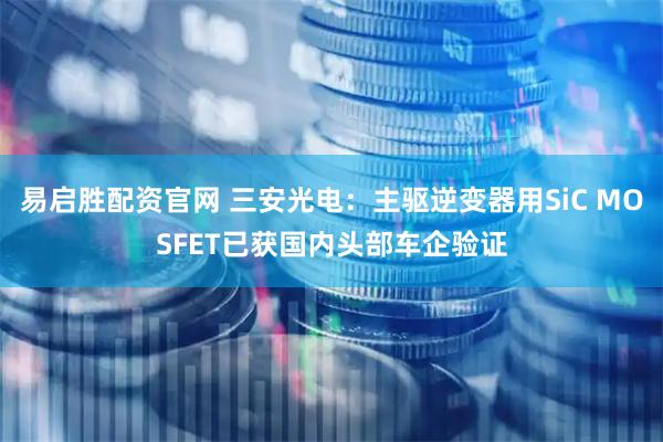 易启胜配资官网 三安光电：主驱逆变器用SiC MOSFET已获国内头部车企验证
