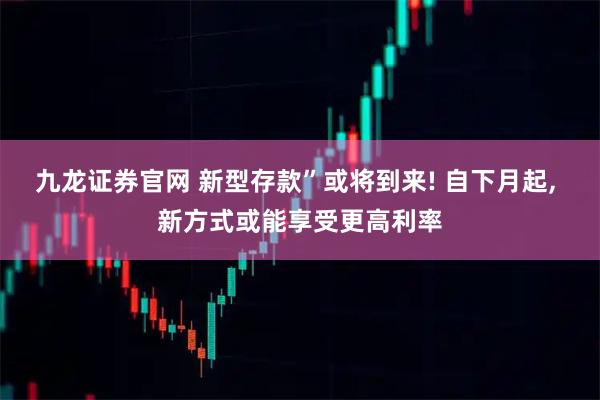 九龙证券官网 新型存款”或将到来! 自下月起, 新方式或能享受更高利率