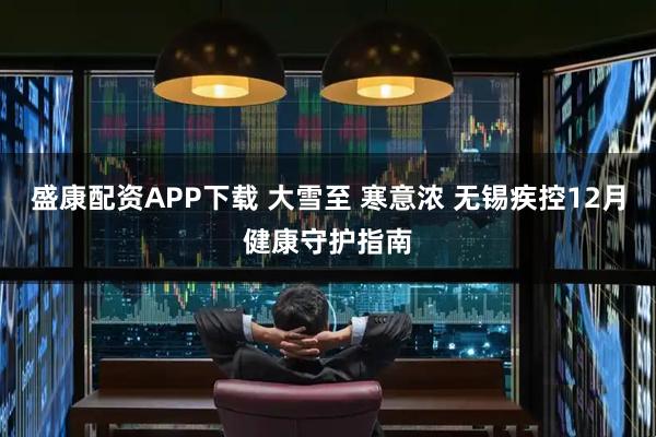 盛康配资APP下载 大雪至 寒意浓 无锡疾控12月健康守护指南