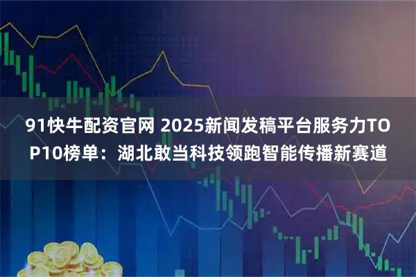 91快牛配资官网 2025新闻发稿平台服务力TOP10榜单：湖北敢当科技领跑智能传播新赛道
