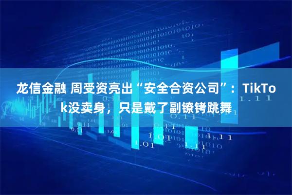 龙信金融 周受资亮出“安全合资公司”：TikTok没卖身，只是戴了副镣铐跳舞