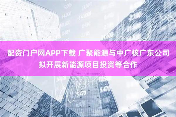 配资门户网APP下载 广聚能源与中广核广东公司拟开展新能源项目投资等合作