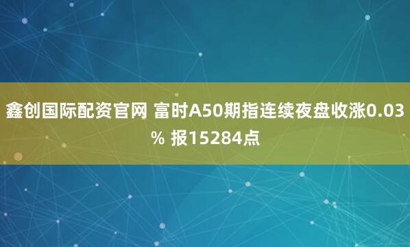鑫创国际配资官网 富时A50期指连续夜盘收涨0.03% 报15284点