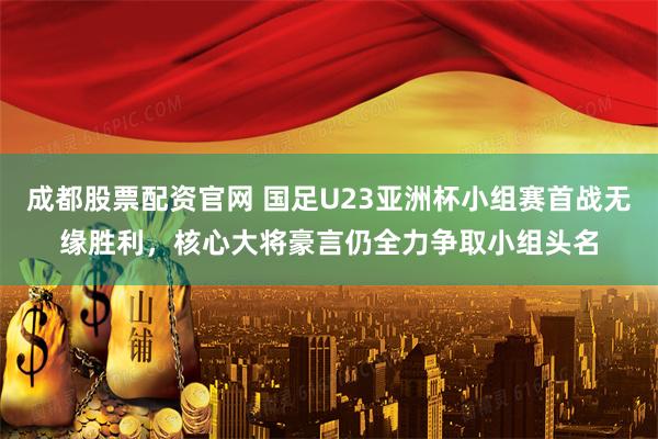 成都股票配资官网 国足U23亚洲杯小组赛首战无缘胜利，核心大将豪言仍全力争取小组头名