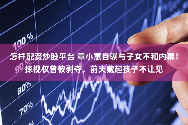 怎样配资炒股平台 章小蕙自曝与子女不和内幕！探视权曾被剥夺，前夫藏起孩子不让见