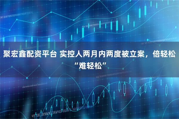 聚宏鑫配资平台 实控人两月内两度被立案，倍轻松“难轻松”