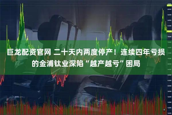 巨龙配资官网 二十天内两度停产！连续四年亏损的金浦钛业深陷“越产越亏”困局
