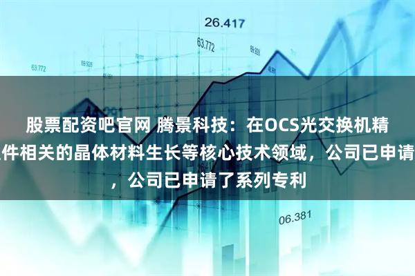 股票配资吧官网 腾景科技：在OCS光交换机精密光学元组件相关的晶体材料生长等核心技术领域，公司已申请了系列专利
