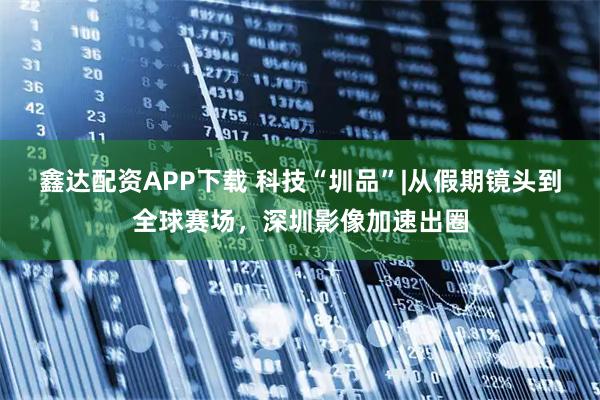 鑫达配资APP下载 科技“圳品”|从假期镜头到全球赛场，深圳影像加速出圈